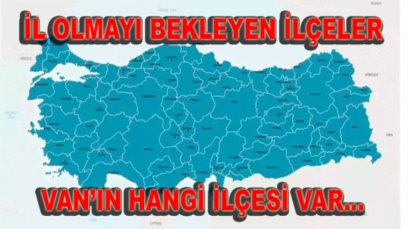 Türkiye’de il olmayı bekleyen ilçeler… Van’ın hangi ilçesi var…
