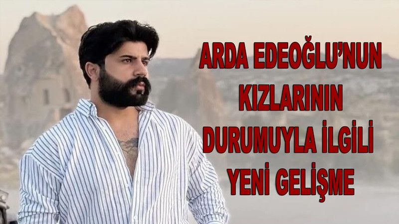 Arda Edeoğlu’nun Kızlarının Durumuyla İlgili Yeni Gelişme Var